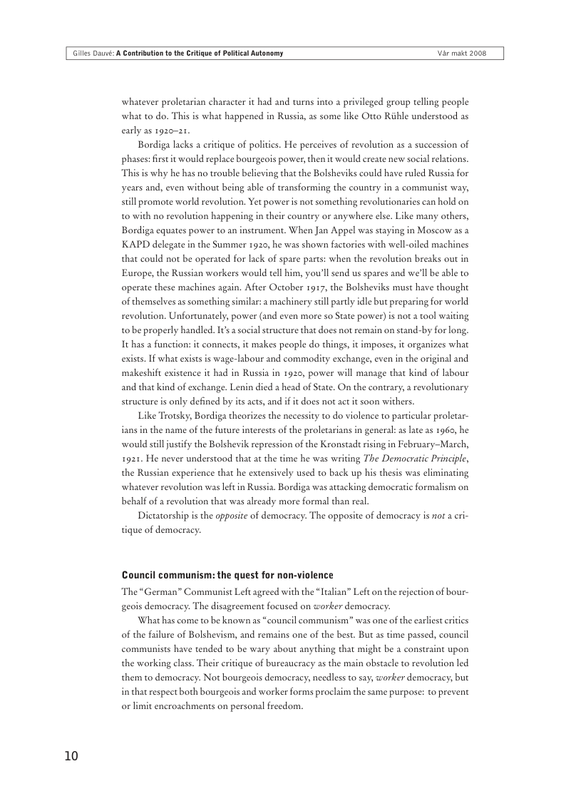 Giles Dauvi: A Cantribution o th Critigue of Poltical Autonomy Var makt 2008  10  whatever proletarian character it had and turns into a privileged group telling people what to do. Thi  early as 1920-21  is what happened in Russia, as some like Otto Riihle understood as  Bordiga lacks a eritique of politics. He perceives of revolution as a succession of phases: first it would replace bourgeois power, then it would create new social relations. “This is why he has no trouble believing that the Bolsheviks could have ruled Russia for years and, even without being able of transforming the country in a communist way,  ill promote world revolution. Yet power is not something revolutionaries can hold on  to with no revolution happening in their country or anywhere else. Like many others,  Bordiga equates power to an instrument. When Jan Appel was staying in Moscow as a KAPD delegate in the Summer 1920, he was shown factories with well-oiled machines that could not be operated for lack of spare parts: when the revolution breaks out in Europe, the Russian workers would el him, you’ll send us spares and we’ll be able to operate these machines again. After October 1917, the Bolsheviks must have thought of themselves as something similar: a machinery still partly idle but preparing for world revolution. Unfortunately, power (and even more so State power) s not a tool waiting  tobe properly handled. It’ a social structure that does not remain on stand-by for long.  It has a funeti  it connects, it makes people do things, it imposes, it organizes what exists. If what exists is wage-labour and commodity exchange, even in the original and ‘makeshift existence it had in Russia in 1920, power will manage that kind of labour and that  structure is only defined by its acts, and if it does not act it soon withers  ind of exchange. Lenin died a head of State. On the contrary, a revolutionary  Like Trotsky, Bordiga theorizes the necessity to do violence to particular proletar- ians in the name of the future interests of the proletarians in general: as late as 1960, he would stlljustify the Bolshevik repression of the Kronstadt rising in February-March, 1921. He never understood that at the time he was writing The Democratic Principle, the Russian experience that he extensively used to back up his thesis was eliminating whatever revolution was left in Russia. Bordiga was attacking democratic formalism on behalf of a revolution that was already more formal than real.  Dictatorship s the opposite of democracy: The opposite of democracy is not a cri- tique of democracy.  Council communism: the quest for non-violence The “German” Communist Left agreed with the “alian” Left on the rejection of bour- geois democracy. The disagreement focused on worker democracy.  What has come to be known as “council communism” was one of the carliest eritics of the failure of Bolshevism, and remains one of the best. But as time passed, council communists have tended to be wary about anything that might be a constraint upon the working class. Their critique of bureaucracy as the main obstacle to revolution led them to democracy. Not bourgeois democracy, needless to say, worker democracy; but in that respect both bourgeois and worker forms proclaim the same purpose: to prevent  ncroachments on personal freedom. 